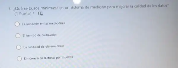 3. Qué se busca minimizar en un sistema de medición para mejoral la calidad de los datos?
(1 Punto) [4
La variación en las mediciones
El tiempo de calibración
La cantidad de observadores
El número de lecturas por muestra