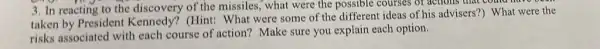 3. In reacting to the discovery of the missiles, what were the possible courses of actions that c
taken by President Kennedy? (Hint: What were some of the different ideas of his advisers?) What were the
risks associated with each course of action?Make sure you explain each option.