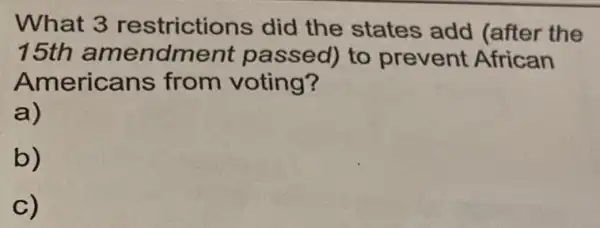 What 3 restrictions did the states add (after the
15th amendment passed) to prevent African
Americans from voting?
a)
b)
C)