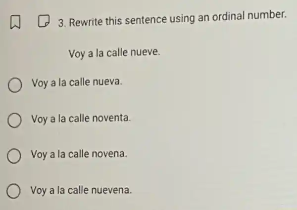 3. Rewrite this sentence using an ordinal number.
Voy a la calle nueve.
Voy a la calle nueva.
Voy a la calle noventa.
Voy a la calle novena.
Voy a la calle nuevena.