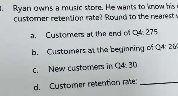 3. Ryan owns a music store.He wants to know his
customer retention rate? Round to the nearest
a. Customers at the end of Q4: 275
b . Customers at the beginning of
Q4: 260
c.New customers in Q4:30
d . Customer retention rate:
__