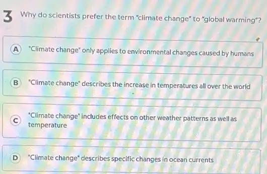 3 Why do scientists prefer the term "climate change"to "global warming"?
A "Climate change" only applies to environmental changes caused by humans
B "Climate change" describes the increase in temperatures all over the world
C
temperature
"Climate change" includes effects on other weather patterns as well as
D "Climate change" describes specific changes in ocean currents