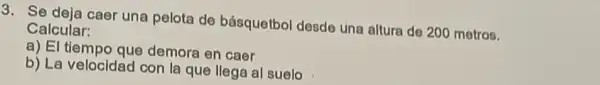 3. Se deja caer una pelota de básquetbol desde una altura do 200 metros.
Calcular:
a) El tiempo que demora en caer
b) La velocidad con la que llega al suelo