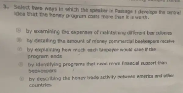 3. Select two ways in which the speaker in Passage 1 develops the central
idea that the honey program costs more than it is worth.
A by examining the expenses of maintaining different bee colonies
B by detalling the amount of money commercial beekeepers receive
C by explaining how much each taxpayer would save If the
program ends
by Identifying programs that need more financial support than
beekeepers
B by describing the honey trade activity between America and other
countries