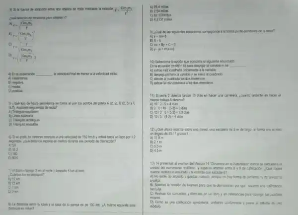 3) Si la fuerza de atraccion entre dos objetos se mide mediante la relación F=(Gm_(1)m_(2))/(r^2)
¿cuál relación es necesaria para obtener r?
A)
r=sqrt ((Gm_(1)m_(2))/(F))
r=((Gm_(1)m_(2))/(F))^2
C)
r=sqrt ((F)/(Gm_(1)m_{2))}
D)
r=(sqrt ((Gm_(1)m_(2))/(F)))_(2)
4) En la aceleración __ la velocidad final es menor a la velocidad inicial
A) instantânea
B) negativa
C) media
D) positiva
5) ¿Qué tipo de figura geométrica se forma al unir los puntos del plano A(2,2),B(2,5)yC
(6.2), mediante segmentos de recta?
A) Triángulo equilatero
B) Linea quebrada
C) Triangulo rectánguio
D) Triángulo isósceles
6) Si un piloto de carreras conduce a una velocidad de 150 km/h y voltea hacia un lado por 1.2
segundos, ¿qué distancia recorre en metros durante ese periodo de distracción?
A) 50
B) 35.2
C) 180
D) 80.5
7) Un barco navega 3 km al norte y después 4 km al este.
¿Cuántos km se desplazó?
A) 12 km
B) 25 km
C) 7 km
D) 5 km
8) La distancia entre tu casa y la casa de tu pareja es de 100 km ¿A cuánto equivale esta
distancia en millas?
A) 25.4 millas
B) 2.54 millas
C) 62.137 millas
D) 6.2137 millas
9) ¿Cuál de las siguientes ecuaciones corresponde a la forma punto-pendiente de la recta?
A)
y=mx+b
B) x=k
C) Ax+By+C=0
D) y-y_(1)=m(x-x_(1))
10) Selecciona la opción que completa el siguiente enunciado:
En la ecuación (m+8)^2=64 para despejar la variable m se __
A) extrae raiz cuadrada únicamente a la variable
B) despeja primero la variable y se eleva al cuadrado
C) elevan al cuadrado los dos miembros
D) extrae la raiz cuadrada a los dos miembros
11) Si entre 2 obreros tardan 10 dias en hacer una carretera.¿cuanto tardarân en hacer el
mismo trabajo 5 obreros?
A) 10ast 2/5=4 dias
B 2'5/10'(5-2)=3dias
C) 10/2cdot 5/(5-2)=8.3dias
D) 10/5(5-2)=6di as
12) ¿Qué altura alcanza sobre una pared, una escalera de 5 m de largo, si forma con el piso
un ángulo de 6517 grados?
A) 11.9 m
B) 2.1 m
C) 5.5 m
D) 4.5 m
13) Te presentas al examen del Módulo 14 "Dinémica en la Naturaleze"donde se encuentra la
unidad del movimiento rectilineo y esperas obtener entre 8 y 9 de calificación. ¿Quê haces
cuando recibes el resultado y te enteras que sacaste 6?
A) No estás de acuerdo y quedas molasto porque no hay forma de reclamar nide revisar la
prueba.
B) Solicitas la revisión de examen para que te demuestren por qué sacaste una calificación
tan baja.
C) Revisas los conceptos y formulas en un libro y en referencias para corregir tus posibles
errores.
D) Como es una calificación aprobatoria, prefieres conformarte y pasas al estudio de otro
módulo.