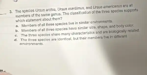 __
3. The species Ursus arctos Ursus maritimus, and Ursus americanus are all
members of the same genus. The classification of the three species supports
which statement about them?
a. Members of all three species live in similar environments.
b. Members of all three species have similar size shaps, and body color.
c. The three species share many characteristics and are biologically related.
d. The three species are identical, but their members live in different
environments.