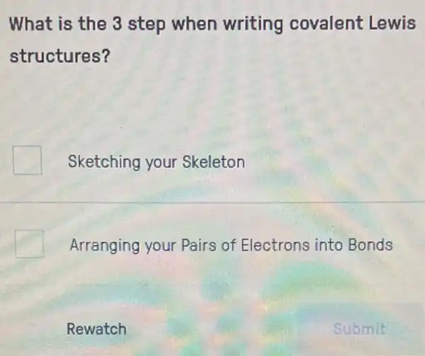 What is the 3 step when writing covalent Lewis
structures?
Sketching your Skeleton
Arranging your Pairs of Electrons into Bonds
Rewatch