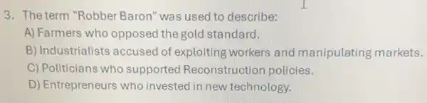 3. The term "Robber Baron" was used to describe:
A) Farmers who opposed the gold standard.
B) Industrialists accused of exploiting workers and manipulating markets.
C) Politicians who supported Reconstruction policies.
D) Entrepreneurs who invested in new technology.