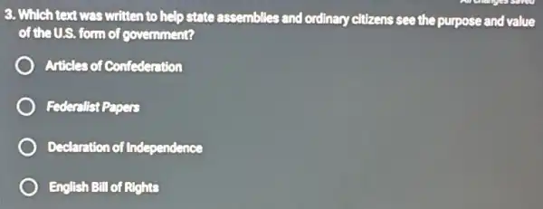 3. Which text was written to help state assemblies and ordinary citizens see the purpose and value
of the U.S. form of govemment?
Articles of Confederntion
Federalist Papers
Declaration of Independence
English Bill of Rights