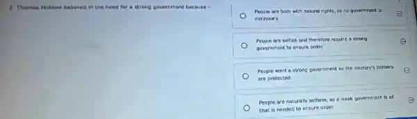 3. Thomas Hobbes believed in the need for a strong government because -
People are born with natural rights, so no government is
necessary.
People are selfish and therefore require a strong
government to ensure order.
People want a strong government so the country's borders E
are protected.
e People are naturally selfess.so a weak government is all E
that is needed to ensure order.