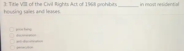 3: Title VIII of the Civil Rights Act of 1968 prohibits __ in most residential
housing sales and leases.
price fixing
discrimination
anti-discrimination
persecution