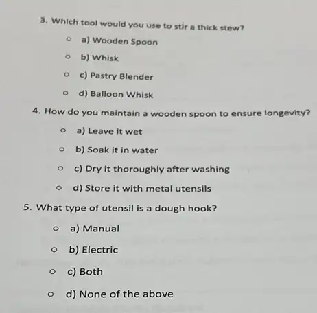 3. Which tool would you use to stir a thick stew?
a) Wooden Spoon
b) Whisk
c) Pastry Blender
d) Balloon Whisk
4. How do you maintain a wooden spoon to ensure longevity?
- a) Leave it wet
b) Soak it in water
- c) Dry it thoroughly after washing
d) Store it with metal utensils
5. What type of utensil is a dough hook?
a) Manual
b) Electric
c) Both
d) None of the above