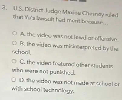 3. U.S. District Judge Maxine Chesney ruled
that Yu's lawsuit had merit because __
A. the video was not lewd or offensive.
B. the video was misinterpreted by the
school.
C. the video featured other students
who were not punished.
D. the video was not made at school or
with school technology.