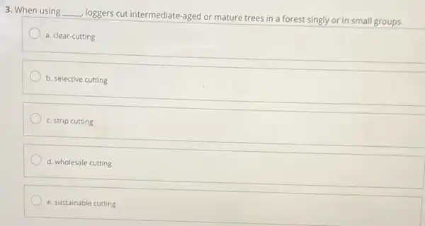 3. When using __
loggers cut intermediate-aged or mature trees in a forest singly or in small groups.
a. clear-cutting
b. selective cutting
c. strip cutting
d. wholesale cutting
e. sustainable cutting