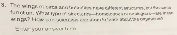 3. The wings of birds and butterflies have different structures , but the same
function.What type of structures -homologous or analogous-are these
wings? How can scientists use them to learn about the organisms?
Enter your answer here.