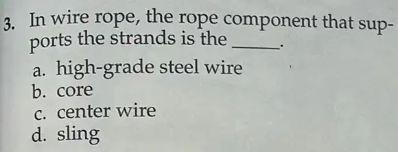 3. In wire rope the rope component that sup-
ports the strands is the __
a. high-grade steel wire
b. core
c. center wire
d. sling