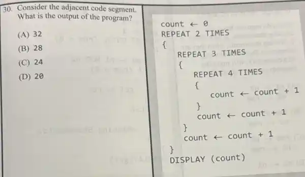 30. Consider the adjacent code segment.
What is the output of the program?
(A) 32
(B) 28
(C) 24
(D) 20
count - 0
REPEAT 2. TIMES
f
REPEAT 3 TIMES
f
REPEAT 4 TIMES
f
countarrow count+1
count - count +1
countarrow count+1
DISPLAY (count)
C