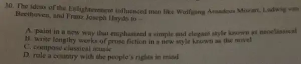 30. The ideas of the Enlightenmen influenced men like Wolfgang Amadeus Mozart, Lodwig viso
Beethoven, and Franz Joseph Haydn to __
A. paint in a new way that emphasized a simple and elegant style known as nooclassical
B. write lengthy works of prose fiction in a new style known as the novel
C. compose classical music
D. rule a country with the people's rights in mind