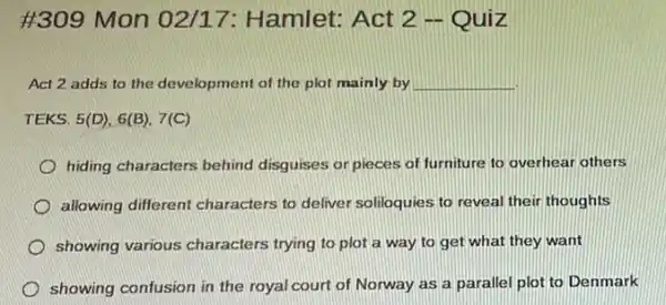 #309 Mon 02/17 : Hamlet: Act 2 -Quiz
Act 2 adds to the development of the plot mainly by __
TEKS. 5(D),6(B),7(C)
hiding characters behind disguises or pieces of furniture to overhear others
allowing different characters to deliver soliloquies to reveal their thoughts
showing various characters trying to plot a way to get what they want
showing confusion in the royal court of Norway as a parallel plot to Denmark