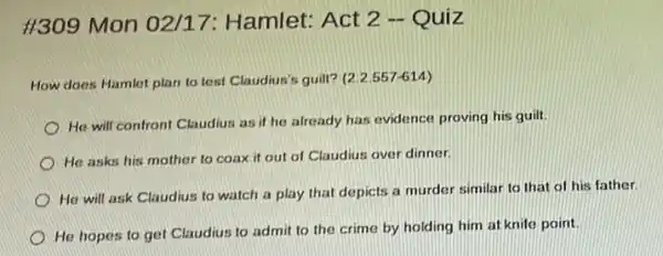 #309 Mon 02/17:Hamlet: Act 2 -Quiz
How does Hamlet plan to test Claudius's guilt?(2.2.557-614)
He will confront Claudius as if he already has evidence proving his guilt
He asks his mother to coax it out of Claudius over dinner.
He will ask Claudius to watch a play that depicts a murder similar to that of his father.
He hopes to get Claudius to admit to the crime by holding him at knife point.