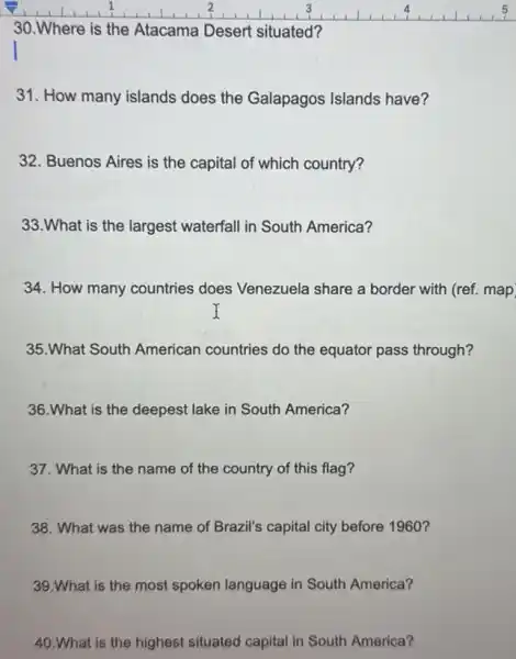 __
30.Where is the Atacama Desert situated?
31. How many islands does the Galapagos Islands have?
32. Buenos Aires is the capital of which country?
33.What is the largest waterfall in South America?
34. How many countries does Venezuela share a border with (ref. map
35.What South American countries do the equator pass through?
36.What is the deepest lake in South America?
37. What is the name of the country of this flag?
38. What was the name of Brazil's capital city before 1960?
39.What is the most spoken language in South America?
40.What is the highest situated capital in South America?