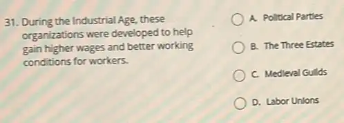 31. During the Industrial Age, these
organizations were developed to help
gain higher wages and better working
conditions for workers.
A. Political Partles
B. The Three Estates
C. Medieval Gulds
D. Labor Unions