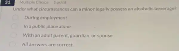 31
Under what circumstances can a minor legally possess an alcoholic beverage?
During employment
In a public place alone
With an adult parent guardian, or spouse
All answers are correct.
Multiple Choice 1 point