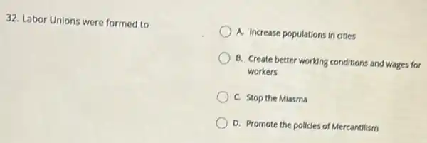 32. Labor Unions were formed to
A. Increase populations in cities
B. Create better working conditions and wages for
workers
C. Stop the Mlasma
D. Promote the policies of Mercantillsm