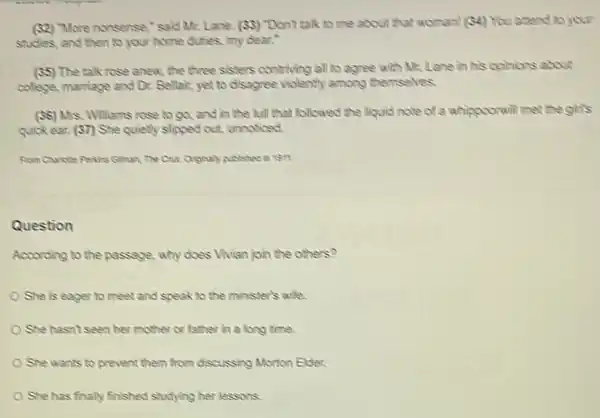 (32) "More nonsense, "said Mr. Lane. (33) "Don't talk to me about that woman! (S4) You attend to your
studies, and then to your home duties, my dear."
(55) The talk rose anew the three sisters contriving all to agree with Mr. Lane in his opinions about
college, marriage and Dr.Bellair, yet to disagree violently among themselves.
(36) Mrs. Williams rose to go, and in the will that followed the liquid note of a whippoorwill met the girls
quick ear. (37) She quietly slipped out, unnoticed,
Rom Chariote Pexins Gliman The Cux. Originaly published in ten.
Question
According to the passage , why does Vivien join the others?
She is eager to meet and speak to the minister's whe
She hasn't seen her mother or father in a long time.
She wants to prevent them from discussing Morton Elder.
She has finally finished studying her lessons.