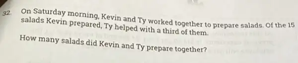 32.
On Saturday morning, Kevin and Ty worked together to prepare salads. Of the 15
salads Kevin prepared, TV helped with a third of them.
How many salads did Kevin and Ty prepare together?