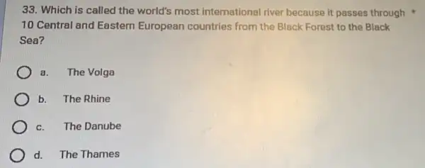 33. Which is called the world's most international river because it passes through
10 Central and Eastern European countries from the Black Forest to the Black
Sea?
a. The Volga
b. The Rhine
C. The Danube
d. The Thames