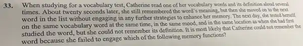 33. When studying for a vocabulary test, Catherine read one of her vocabulary words and its definition aloud several
times. About twenty seconds later, she still remembered the word's meaning, but then she moved on to the next
word in the list without engaging in any further strategies to enhance her memory. The next day, she tested herself
on the same vocabulary word at the same time, in the same mood, and in the same location as when she had first
studied the word, but she could not remember its definition. It is most likely that Catherine could not remember the
word because she failed to engage which of the following memory functions?