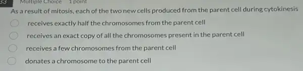 33
Multiple Choice 1 point
As a result of mitosis each of the two new cells produced from the parent cell during cytokinesis
receives exactly half the chromosomes from the parent cell
receives an exact copy of all the chromosomes present in the parent cell
receives a few chromosomes from the parent cell
donates a chromosome to the parent cell