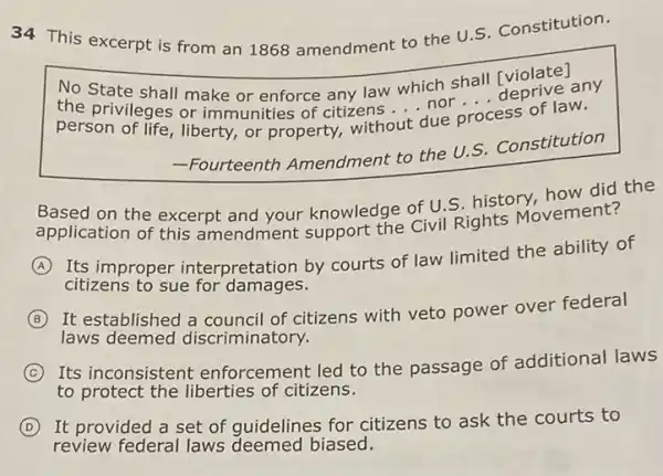 34 This excerpt is from an 1868 amendment to the U.S Constitution.
No State shall make or enforce any law which shall [violate?
the privileges or immunities of citizens out due process of law. __
person of life, liberty.or property, without
due p
__
ess of law.
-Fourteenth Amendment to the U.s. Constitution
Based on the excerpt and your knowledge of U.S. historyovement?the
application of this amendment support the Civil Rights Movement?
A
Its improper interpretation by courts of law limited the ability of
citizens to sue for damages.
B
It established a council of citizens with veto power over federal
laws deemed discriminatory.
C
Its inconsistent enforcement led to the passage of additional laws
to protect the liberties of citizens.
D It provided a set of guidelines for citizens to ask the courts to
review federal laws deemed biased.