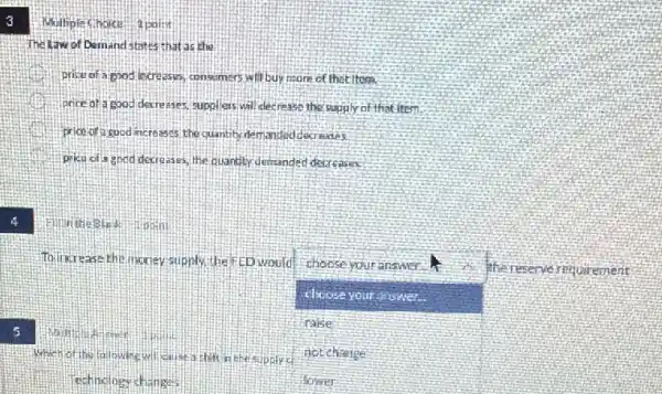3
4
5
Multiple Choice 1 point
The Law of Demand states chat as the
price of a good increases, consumers will buy more of that item.
price of a good derre ares suppless will decrease the supply of that item
price of a rood increases the quantity demanded detreases.
pika of a good decreases, the quantity,demander decreases.
To increase the noney supply the FED would choose your answer.
choose your answer.
communicated
square 
thereserve requirement
ralse
Whenotthe following wil caust lishelt in the supplies not change
echnology change