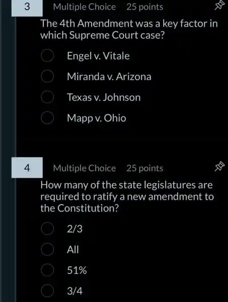 3
4
Multiple Choice
The 4th Amendment was a key factor in
which Supreme Court case?
Engel v. Vitale
Miranda v.Arizona
Texas v.Johnson
Mapp v. Ohio
Multiple Choice
How many of the state legislatures are
required to ratify a new amendment to
the Constitution?
2/3
All
51% 
3/4
25 points