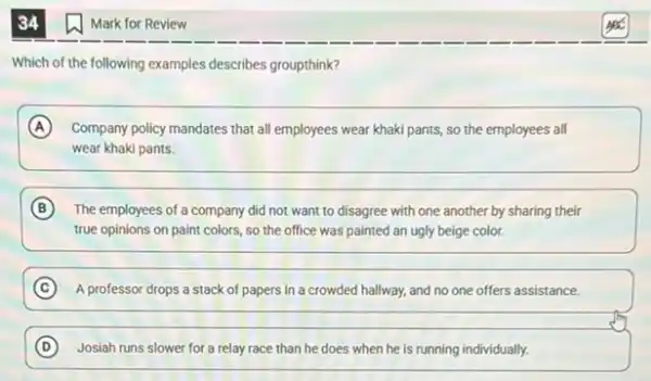 34
Which of the following examples describes groupthink?
A Company policy mandates that all employees wear khaki pants, so the employees all
wear khaki pants.
B The employees of a company did not want to disagree with one another by sharing their
true opinions on paint colors, so the office was painted an ugly beige color.
C A professor drops a stack of papers in a crowded hallway, and no one offers assistance.
D Josiah runs slower for a relay race than he does when he is running individually.
Mark for Review