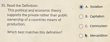 35. Read the Definition:
This political and economic theory
supports the private rather than public
ownership of a countries means of
production.
Which best matches this definition?
A. Socialism
B. Capitalism
C. Communism
b. Mercantilism