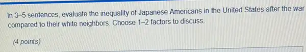 In 3-5
sentences, evaluate the inequality of Japanese Americans in the United I States after the war
compared to their white neighbors. Choose 1-2 factors to discuss.
(4 points)