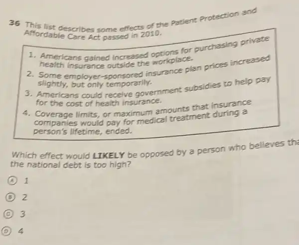 36 This the patient Protection and
Affordablescribes some effect 2010.
1. Americans gained increased there for purchasing private
health insurance outside the workplace.
2. Some employer insurance plan prices increased
slightly but only temporarily.
3. Americans could receive government subsidies to help pay
for the cost of health insurance.
4. Coverse limits, or maximum amounts that insurance
companies would pay for medical treatment during a
person's lifetime,ended.
Which effect would LIKELY be opposed by a person who believes the
the national debt is too high?
A 1
B 2
C 3
D 4