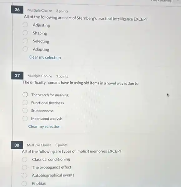 36
37
38
Multiple Choice 3 points
All of the following are part of Sternberg's practical intelligence EXCEPT
Adjusting
Shaping
Selecting
Adapting
Clear my selection
Multiple Choice 3 points
The difficulty humans have in using old items in a novel way is due to
The search for meaning
Functional fixedness
Stubbornness
Means/end analysis
Clear my selection
Multiple Choice 3 points
All of the following are types of implicit memories EXCEPT
Classical conditioning
The propaganda effect
Autobiographical events
Phobias
Time Remaining