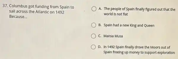 37. Columbus got funding from Spain to
sail across the Atlantic on 1492
Because __
A. The people of Spaln finally figured out that the
world is not flat
B. Spaln had a new King and Queen
C. Mansa Musa
D. In 1492 Spaln finally drove the Moors out of
Spain freelng up money to support exploration