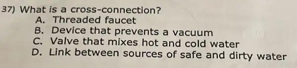 37) What is a cross -connection?
A. Threade d faucet
B. Device that prevents a vacuum
C. Valve that mixes hot and cold water
D. Link between sources of safe and dirty water