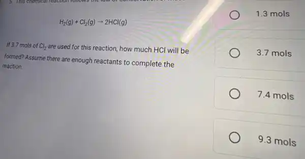 If 3.7 mols of Cl_(2)
are used for this reaction how much HCl will be
H_(2)(g)+Cl_(2)(g)arrow 2HCl(g)
formed? Assume there are enough reactants to complete the
reaction.
1.3 mols
3.7 mols
7.4 mols
9.3 mols