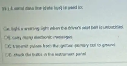 39) A sensi data line (deta bus) is used to.
OA. light a warning light when the driver's seat belt is untuckled.
Citicairy many electronic messages.
CC. transmit pulses from the ignition primary coll to ground
CO. check the bulbs in the instrument paried.