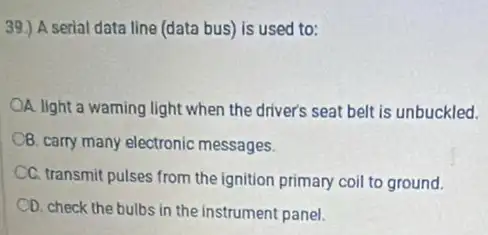 39.) A serial data line (data bus) is used to:
A. light a warning light when the driver's seat belt is unbuckled.
Q. carry many electronic messages
CC. transmit pulses from the ignition primary coil to ground.
CD. check the bulbs in the instrument panel.