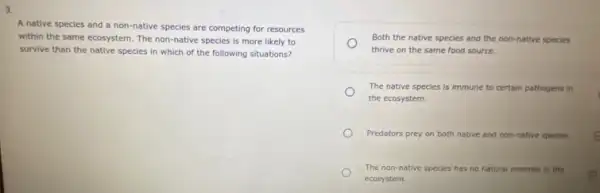 3.
A native species and a non-native species are competing for resources
within the same ecosystem The non-native species is more likely to
survive than the native species in which of the following situations?
Both the native species and the non-native species
thrive on the same food source.
The native species is immune to certain pathogens in
the ecosystem.
Predators prey on both native and non-native species c
The non-native species has no natural enemies in the
ecosystem.