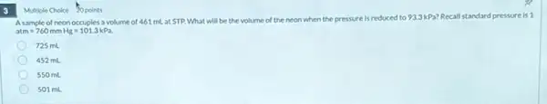 3
A sample of neon occupies a volume of 461 mL at STP. What will be the volume of the
neon when the pressure is reduced ed to 93.3kPa? Recall standard pressure is 1
atm=760mmHg=101.3kPa.
725 mL
452 mL
550 mL
501 mL
Multiple Choice 20 points