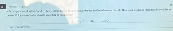 3
Formula 1 point
In the preparation of sulfuric acid (H_(2)SO_(4)) sulfur dioxide must be oxidized to the less harmful sulfur trioxide. How much oxygen in liters must be available to
convert 58.2 grams of sulfur dioxide according to this process?
underline ( )SO_(2)+underline ( )O_(2)arrow underline ( )SO_(3)