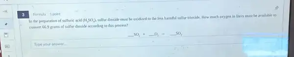 3
Formula 1 point
In the preparation of sulfuric acid (H_(2)SO_(4))
sulfur dioxide must be oxidized to the less harmful sulfur trioxide. How much oxygen in liters must be available to
convert 66.9 grams of sulfur dioxide according to this process?
Type your answer.